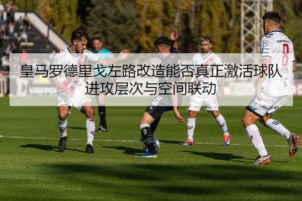 皇马罗德里戈左路改造能否真正激活球队进攻层次与空间联动